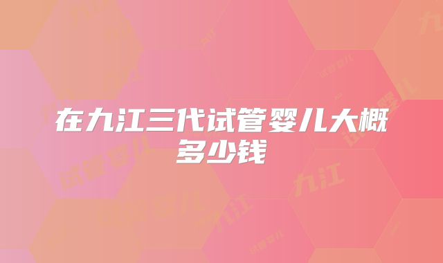 在九江三代试管婴儿大概多少钱