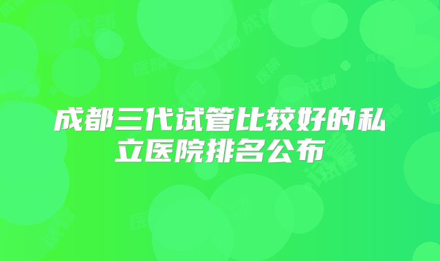 成都三代试管比较好的私立医院排名公布