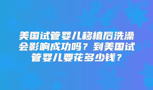 美国试管婴儿移植后洗澡会影响成功吗？到美国试管婴儿要花多少钱？
