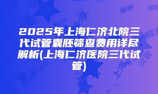 2025年上海仁济北院三代试管囊胚筛查费用详尽解析(上海仁济医院三代试管)