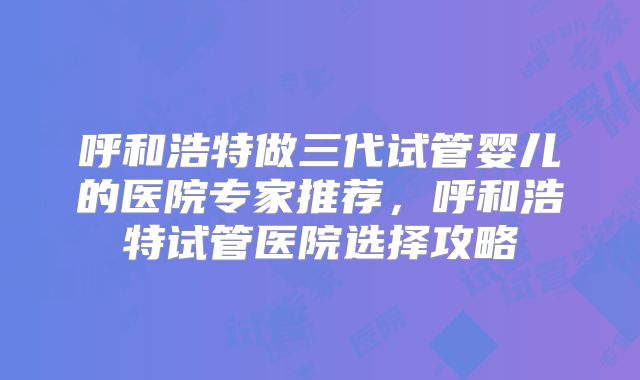 呼和浩特做三代试管婴儿的医院专家推荐，呼和浩特试管医院选择攻略