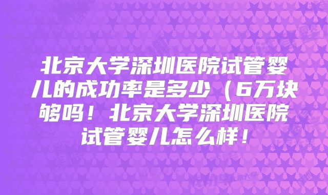 北京大学深圳医院试管婴儿的成功率是多少(6万块够吗!北京大学深圳医院试管婴儿怎么样!