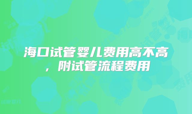 海口试管婴儿费用高不高，附试管流程费用