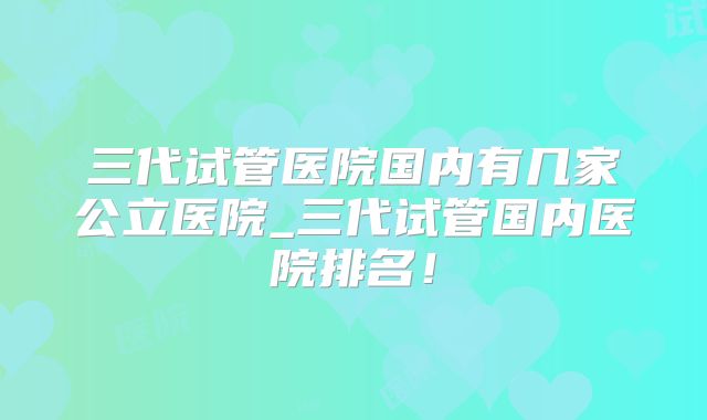三代试管医院国内有几家公立医院_三代试管国内医院排名！