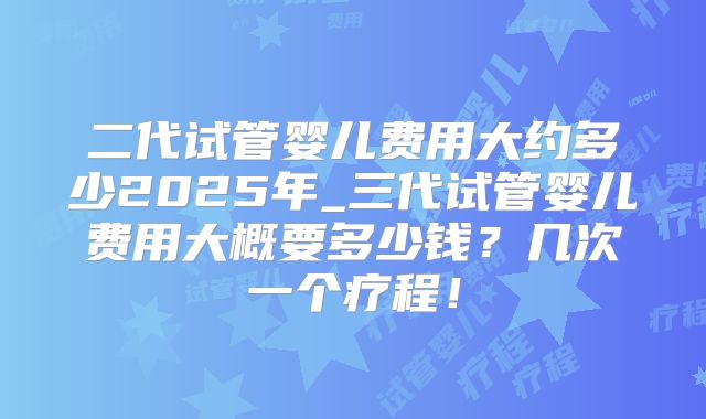 二代试管婴儿费用大约多少2025年_三代试管婴儿费用大概要多少钱？几次一个疗程！