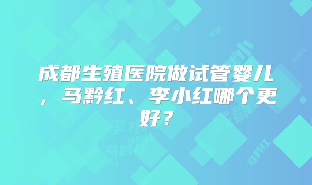 成都生殖医院做试管婴儿，马黔红、李小红哪个更好？