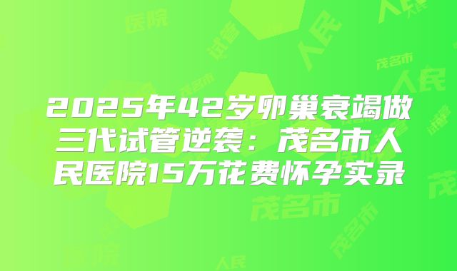 2025年42岁卵巢衰竭做三代试管逆袭：茂名市人民医院15万花费怀孕实录