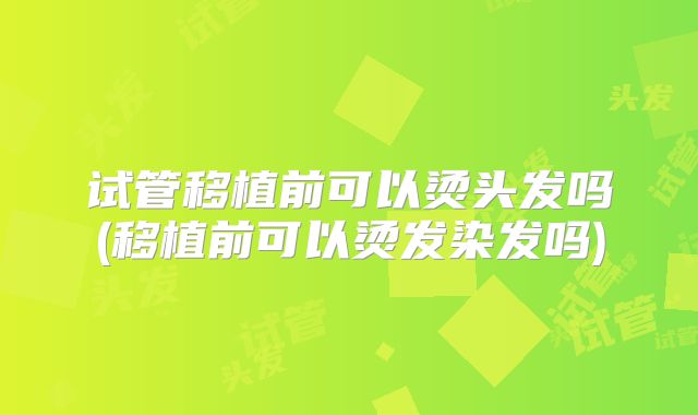 试管移植前可以烫头发吗(移植前可以烫发染发吗)