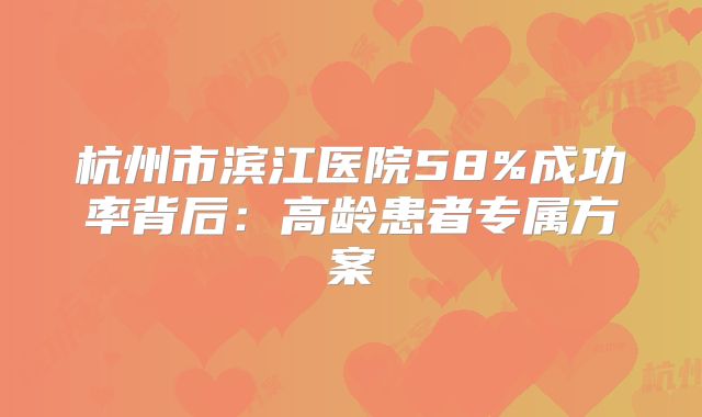 杭州市滨江医院58%成功率背后:高龄患者专属方案