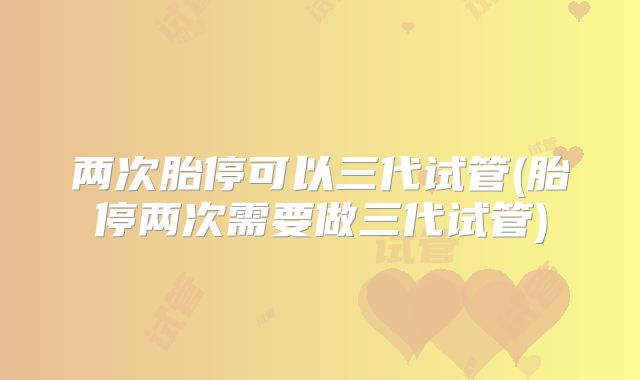 两次胎停可以三代试管(胎停两次需要做三代试管)
