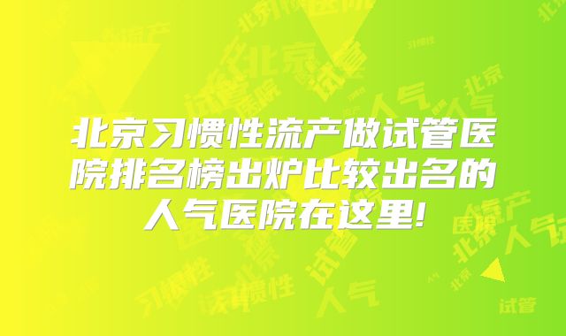 北京习惯性流产做试管医院排名榜出炉比较出名的人气医院在这里!