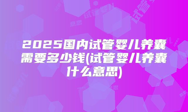 2025国内试管婴儿养囊需要多少钱(试管婴儿养囊什么意思)
