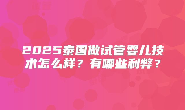 2025泰国做试管婴儿技术怎么样?有哪些利弊?