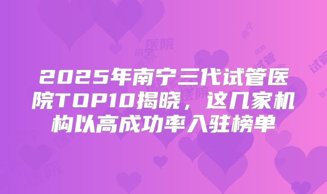 2025年南宁三代试管医院TOP10揭晓，这几家机构以高成功率入驻榜单