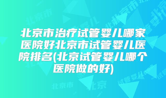北京市治疗试管婴儿哪家医院好北京市试管婴儿医院排名(北京试管婴儿哪个医院做的好)