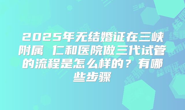 2025年无结婚证在三峡附属 仁和医院做三代试管的流程是怎么样的？有哪些步骤