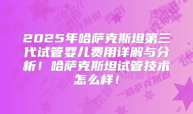 2025年哈萨克斯坦第三代试管婴儿费用详解与分析!哈萨克斯坦试管技术怎么样!