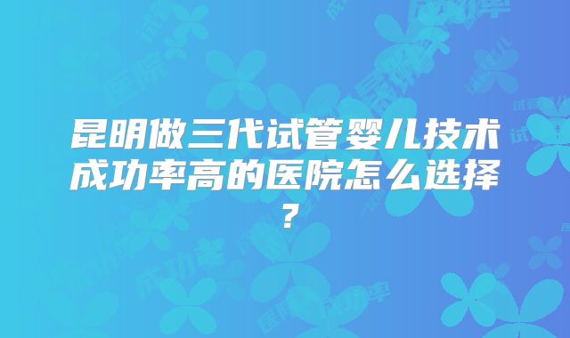 昆明做三代试管婴儿技术成功率高的医院怎么选择？
