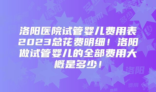 洛阳医院试管婴儿费用表2023总花费明细!洛阳做试管婴儿的全部费用大概是多少!