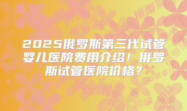 2025俄罗斯第三代试管婴儿医院费用介绍！俄罗斯试管医院价格？