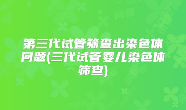 第三代试管筛查出染色体问题(三代试管婴儿染色体筛查)
