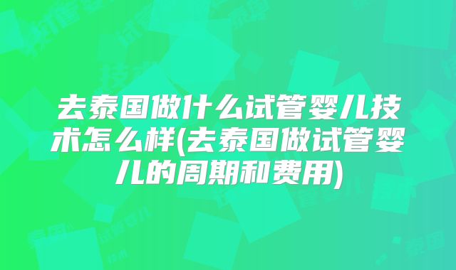 去泰国做什么试管婴儿技术怎么样(去泰国做试管婴儿的周期和费用)