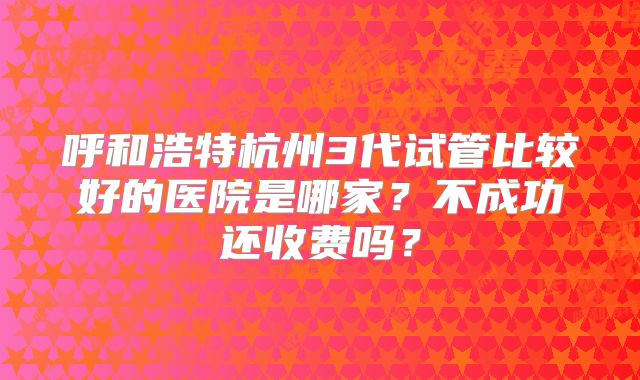 呼和浩特杭州3代试管比较好的医院是哪家？不成功还收费吗？