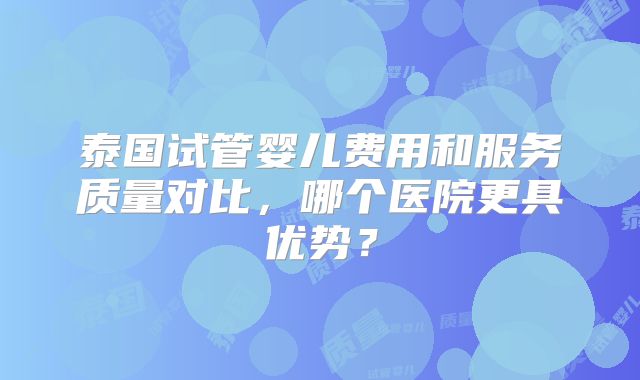 泰国试管婴儿费用和服务质量对比，哪个医院更具优势？