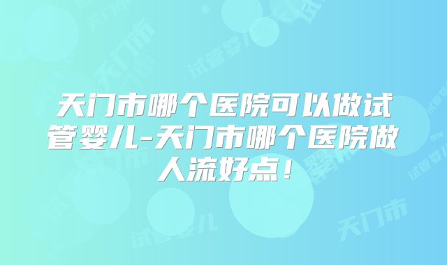 天门市哪个医院可以做试管婴儿-天门市哪个医院做人流好点！