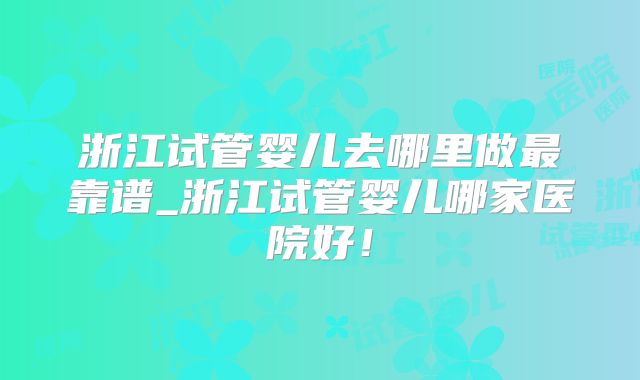 浙江试管婴儿去哪里做最靠谱_浙江试管婴儿哪家医院好!