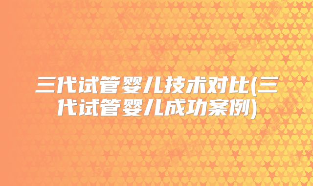 三代试管婴儿技术对比(三代试管婴儿成功案例)