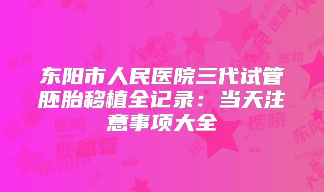 东阳市人民医院三代试管胚胎移植全记录：当天注意事项大全
