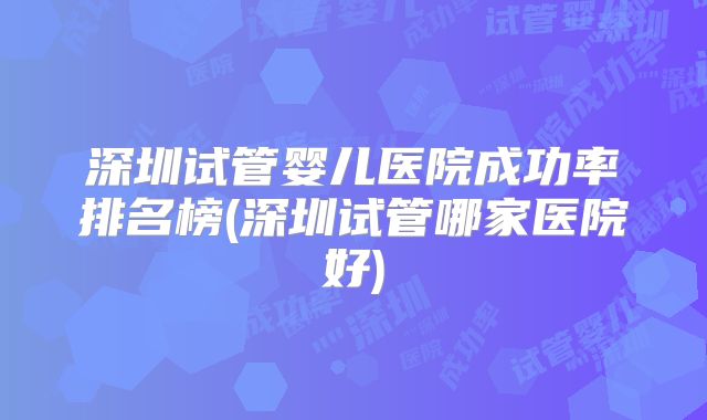 深圳试管婴儿医院成功率排名榜(深圳试管哪家医院好)