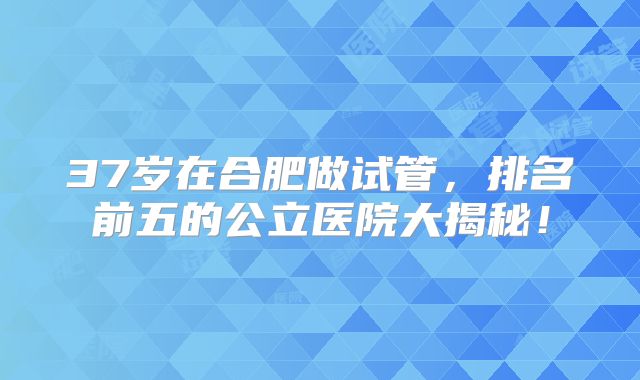 37岁在合肥做试管，排名前五的公立医院大揭秘！