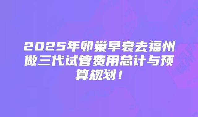 2025年卵巢早衰去福州做三代试管费用总计与预算规划！