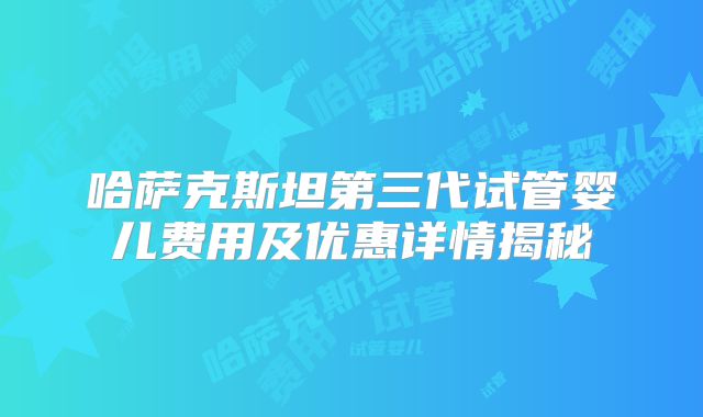 哈萨克斯坦第三代试管婴儿费用及优惠详情揭秘