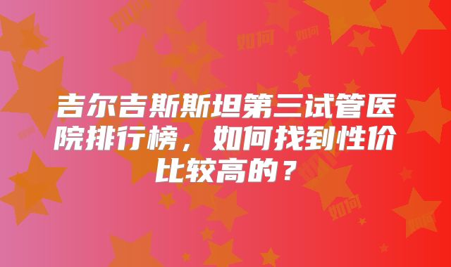 吉尔吉斯斯坦第三试管医院排行榜，如何找到性价比较高的？