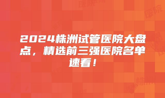 2024株洲试管医院大盘点，精选前三强医院名单速看！