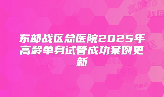 东部战区总医院2025年高龄单身试管成功案例更新