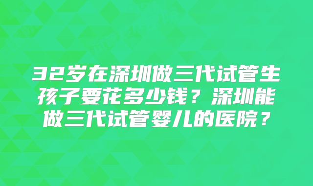 32岁在深圳做三代试管生孩子要花多少钱？深圳能做三代试管婴儿的医院？