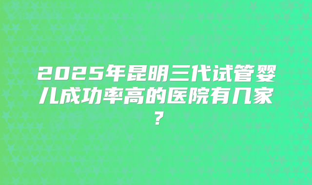 2025年昆明三代试管婴儿成功率高的医院有几家?