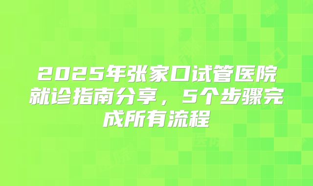 2025年张家口试管医院就诊指南分享,5个步骤完成所有流程
