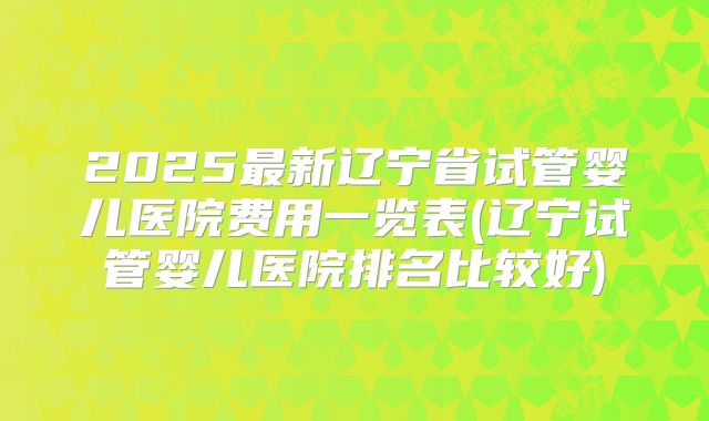 2025最新辽宁省试管婴儿医院费用一览表(辽宁试管婴儿医院排名比较好)