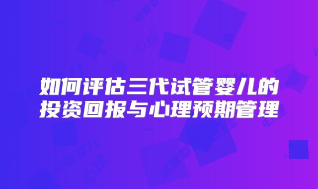 如何评估三代试管婴儿的投资回报与心理预期管理