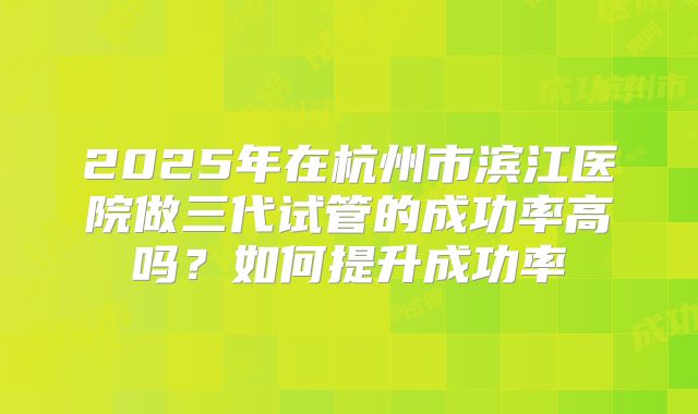2025年在杭州市滨江医院做三代试管的成功率高吗？如何提升成功率