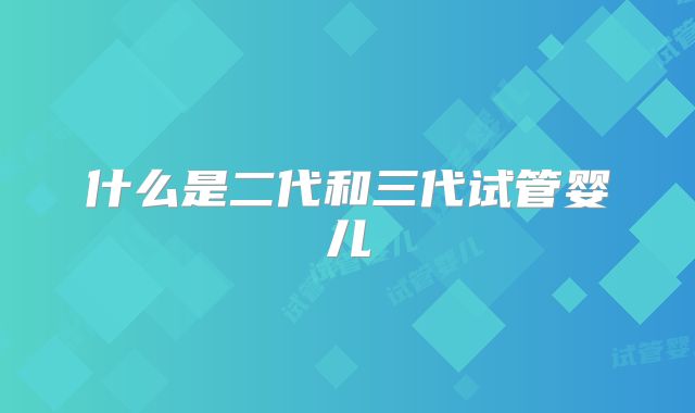 什么是二代和三代试管婴儿