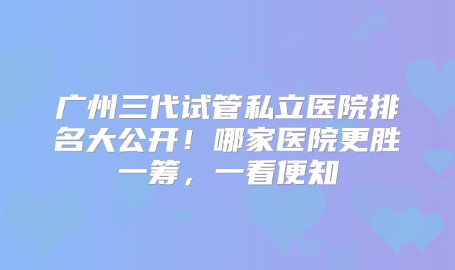 广州三代试管私立医院排名大公开!哪家医院更胜一筹,一看便知