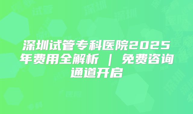 深圳试管专科医院2025年费用全解析 | 免费咨询通道开启