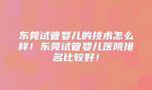 东莞试管婴儿的技术怎么样！东莞试管婴儿医院排名比较好！