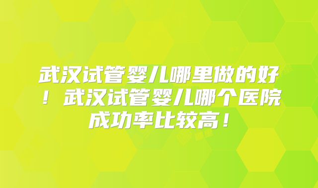 武汉试管婴儿哪里做的好！武汉试管婴儿哪个医院成功率比较高！